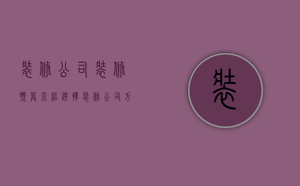 装修公司装修预算介绍 选择装修公司方法怎么写（装修公司装修预算介绍 选择装修公司方法）