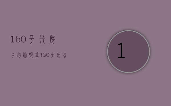 160平米房子装修预算（150平米装修预算大概多少钱）