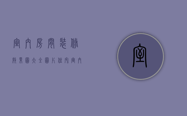 室内房间装修效果图大全图片（住宅室内装修设计图介绍 室内装修设计风格）