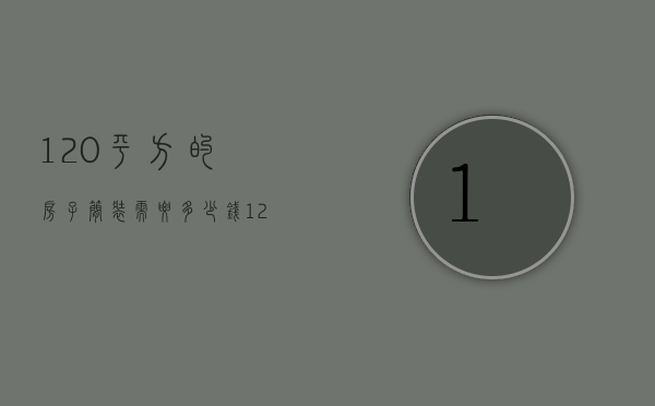 120平方的房子简装需要多少钱（120平方大概简单装修一下需要多少钱）