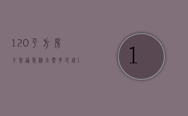 120平方房子普通装修大概多少钱（120平米房子装修最少多少钱）