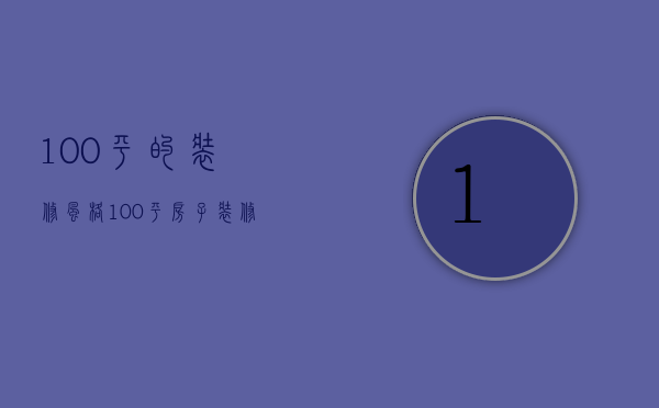 100平的装修风格（100平房子装修价格 房子装修哪个风格好）