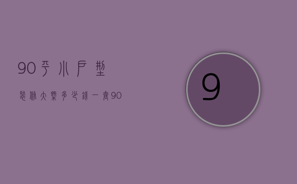 90平小户型装修大概多少钱一套（90平小户型装修技巧有哪些 90平小户型装修预算）