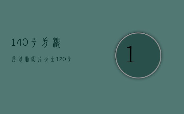 140平方楼房装修图片大全（120平房子装修风格图片）