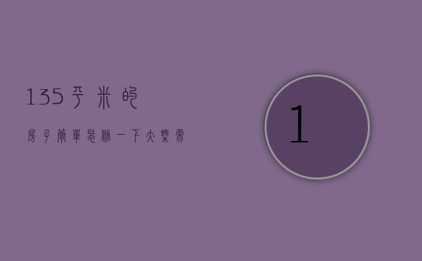 135平米的房子简单装修一下大概需要多少（135个平方装修多少钱 135个平方装修要点）