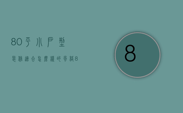 80平小户型装修适合怎么样的风格（80平小户型装修设计技巧 小户型装修注意事项）