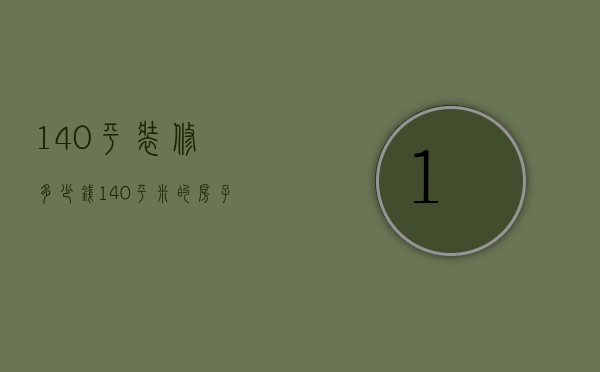 140平装修多少钱（140平米的房子装修需要多少钱）