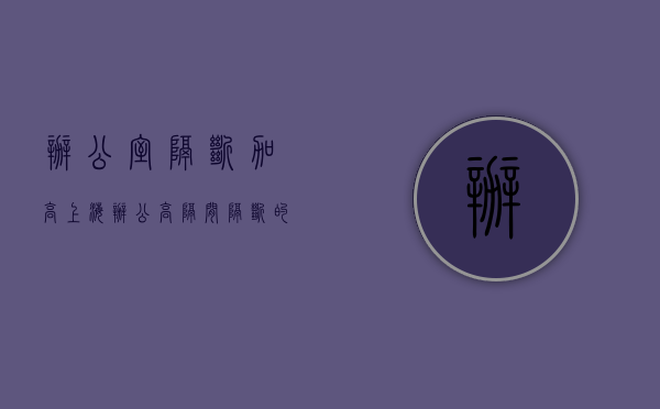 办公室隔断加高（上海办公高隔间隔断的造价怎样？办公家具采购清单有哪些东西？）