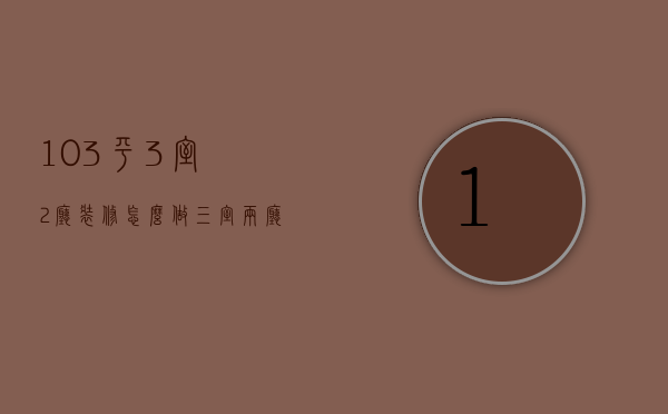 103平3室2厅装修怎么做 三室两厅装修注意事项