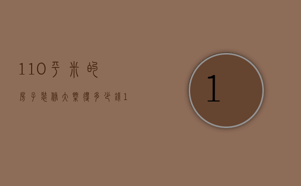 110平米的房子装修大概得多少钱（110平方装修多少钱 110平方米房子装修预算）