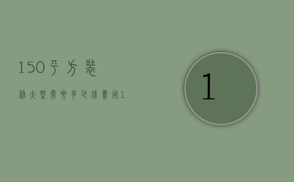 150平方装修大概需要多少钱费用（150平米装修需要多少钱）