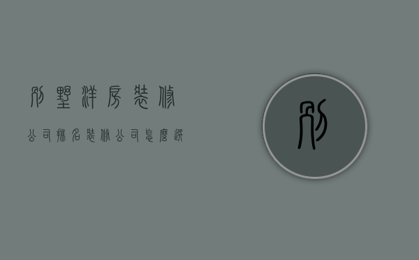 别墅洋房装修公司排名 装修公司怎么选择