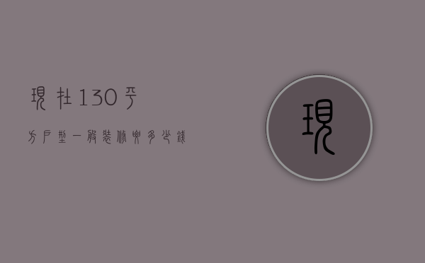 现在130平方户型一般装修要多少钱（简单装修130平的房子装修报价大概是多少）