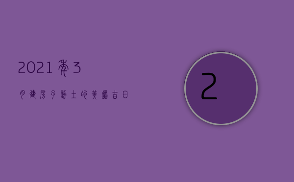 2023年3月建房子动土的黄道吉日（2023年3月动土的黄道吉日）