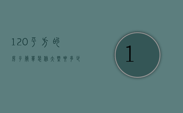 120平方的房子简单装修大概要多少钱（120平方房子装修需要多少钱）