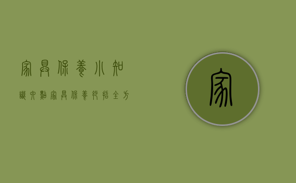 家具保养小知识（六点家具保养妙招,全方位保护其不被损坏,10年后依旧如新！）