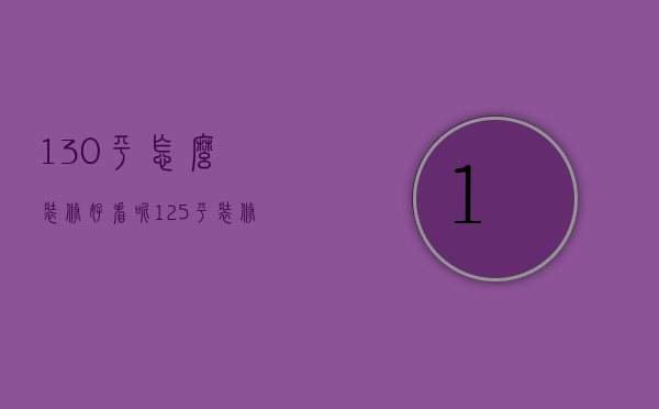 130平怎么装修好看呢（125平装修效果图 125平装修什么风格好）