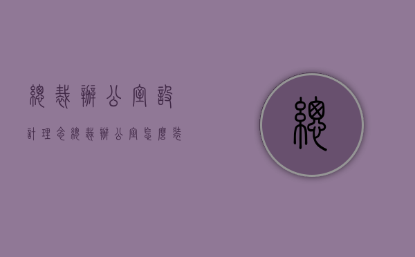 总裁办公室设计理念（总裁办公室怎么装修设计？写字楼办公区域怎么装修设计？）