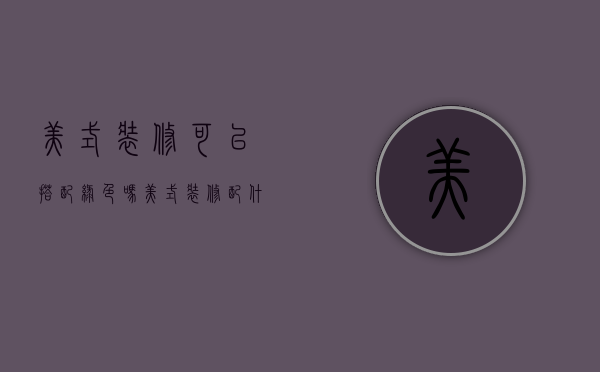 美式装修可以搭配绿色吗（美式装修配什么颜色最好看）