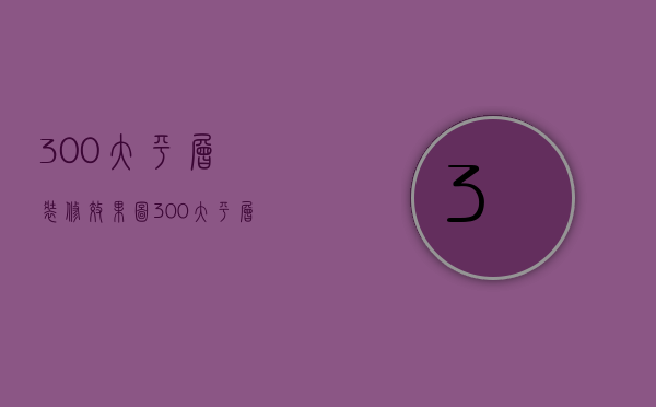 300大平层装修效果图 300大平层装修要点