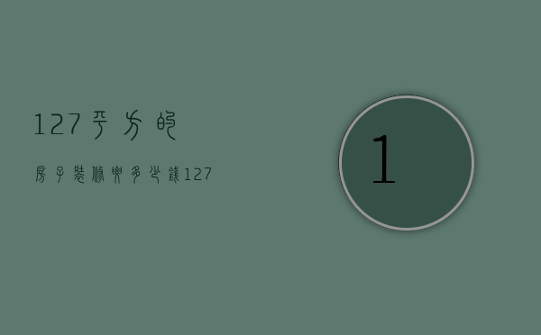 127平方的房子装修要多少钱（127平米的房子简单装修需要多少钱）