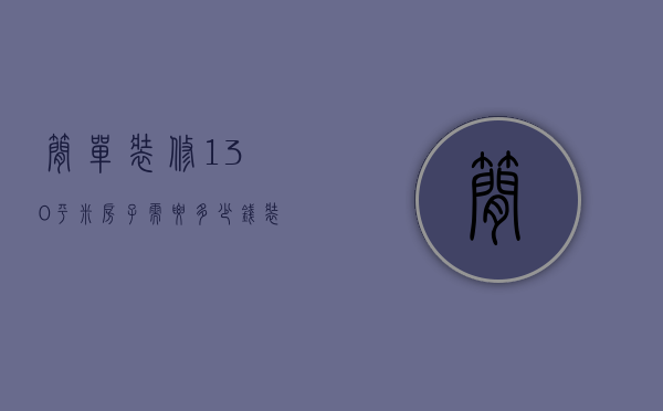 简单装修130平米房子需要多少钱（装修130平米的房子需要多少钱装修公司）