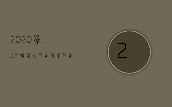 2023年12月搬家入宅吉日最好吉日（2023年阳历12月搬家入宅黄道吉日一览表）