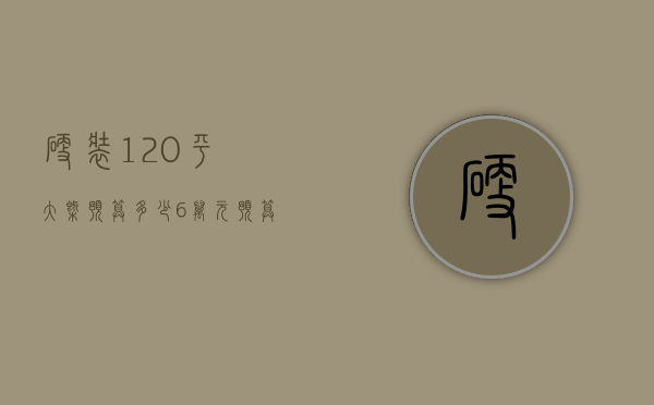 硬装120平大概预算多少 6万元预算清单详解