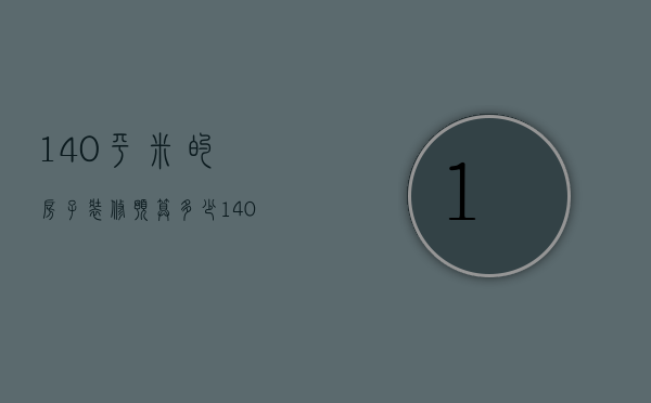 140平米的房子装修预算多少（140平米的房子装修预算多少钱）