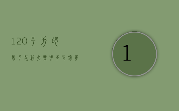 120平方的房子装修大概要多少钱费用（120平的房子装修要多少钱 装修风格介绍）