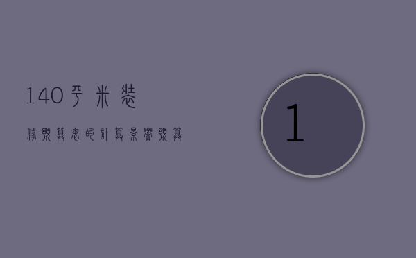 140平米装修预算表的计算 影响预算费用因素吗为什么（140平米装修预算表的计算 影响预算费用因素）