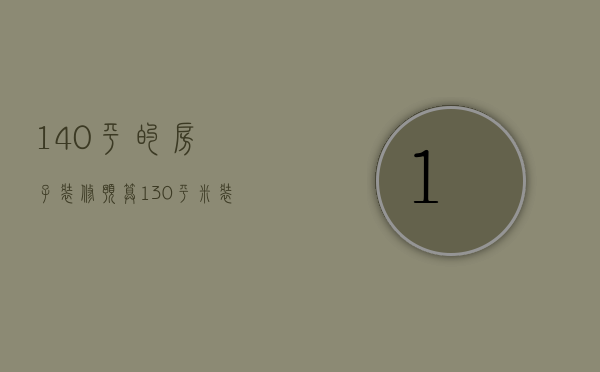 140平的房子装修预算（130平米装修预算表是什么  130平米装修设计方法）