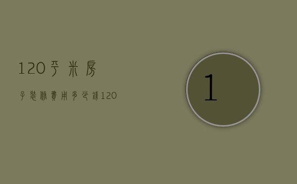 120平米房子装修费用多少钱（120平米房子装修费用大概多少）