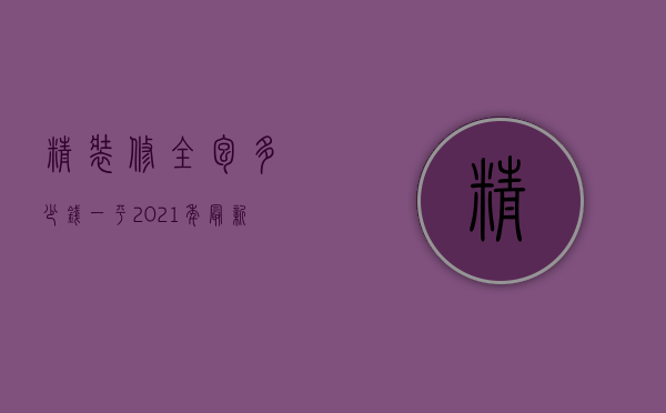 精装修全包多少钱一平 2021年最新价格（2021精装修大概一平多少钱）