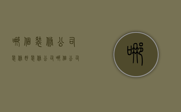 哪个装修公司装修好（装修公司哪个公司好）