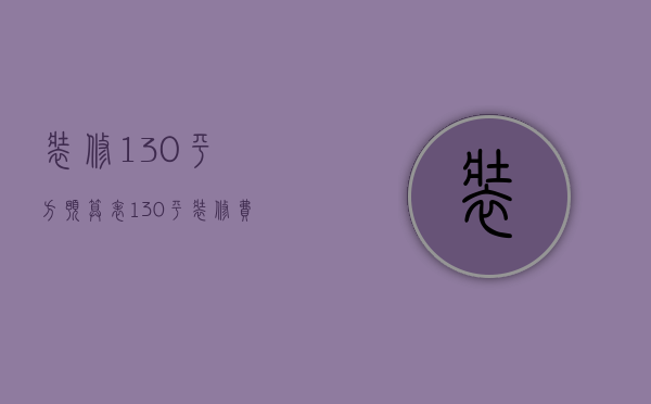 装修130平方预算表（130平装修费用清单 130平方装修注意事项）