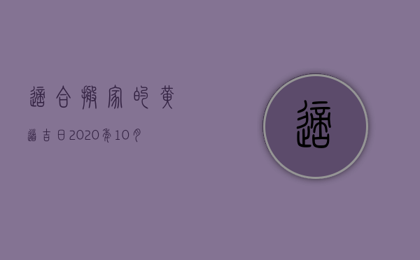 适合搬家的黄道吉日2023年10月（2023搬家黄道吉日10月份）