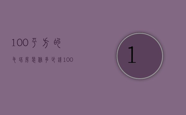 100平方的毛坯房装修多少钱（100平的毛坯装修下要多少钱）