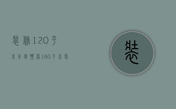 装修120平米半包预算（160平米装修半包预算 160平米装修风格）