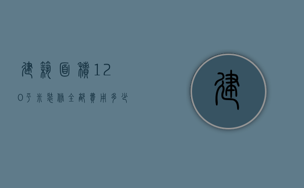 建筑面积120平米装修全部费用多少（建筑面积120平米装修全部费用多少钱）