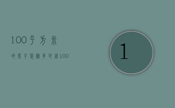 100平方米的房子装修多少钱（100平米房子装修费用是多少  房子装修设计要点）