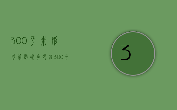 300平米别墅简装得多少钱（300平米别墅要多少钱 300平别墅装修小技巧）